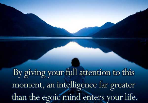 By giving your full attention to this moment, an intelligence far greater than the egoic mind enters your life.